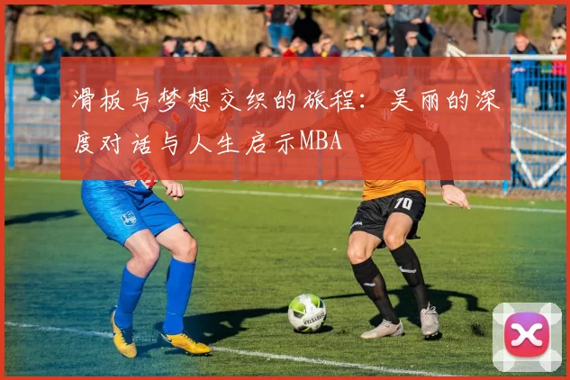 滑板与梦想交织的旅程：吴丽的深度对话与人生启示MBA