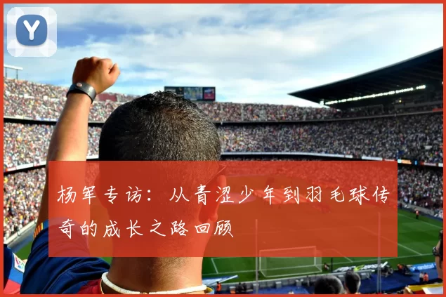 杨军专访：从青涩少年到羽毛球传奇的成长之路回顾