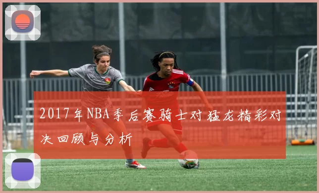 2017年NBA季后赛骑士对猛龙精彩对决回顾与分析