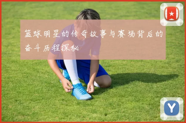 篮球明星的传奇故事与赛场背后的奋斗历程探秘