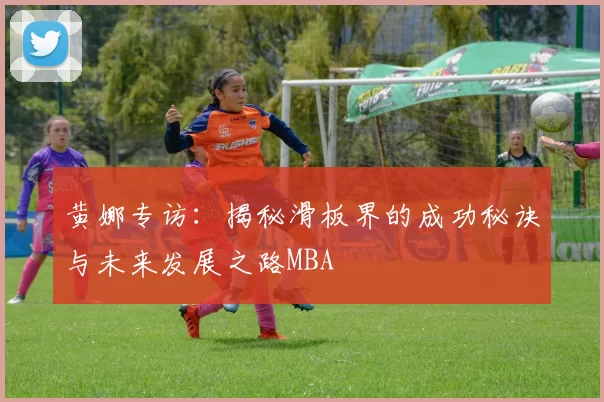 黄娜专访：揭秘滑板界的成功秘诀与未来发展之路MBA