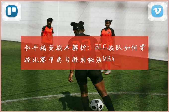 和平精英战术解析：BLG战队如何掌控比赛节奏与胜利秘诀MBA