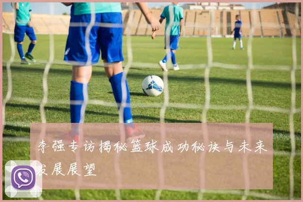 李强专访揭秘篮球成功秘诀与未来发展展望