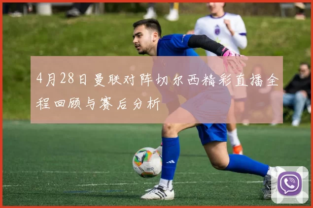 4月28日曼联对阵切尔西精彩直播全程回顾与赛后分析